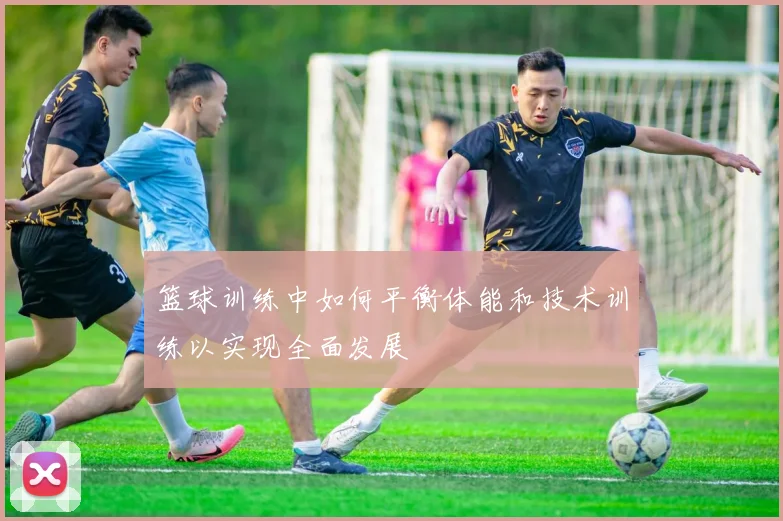 篮球训练中如何平衡体能和技术训练以实现全面发展