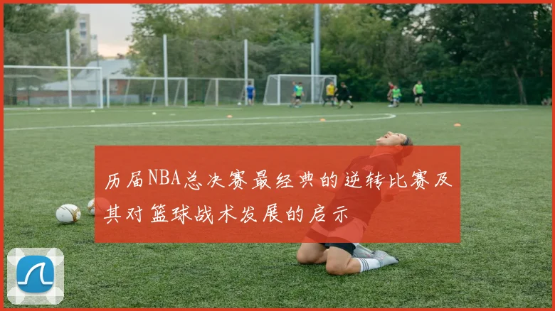 历届NBA总决赛最经典的逆转比赛及其对篮球战术发展的启示
