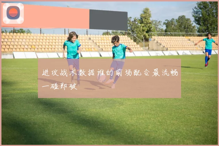 进攻战术数据谁的前场配合最流畅一碰即破