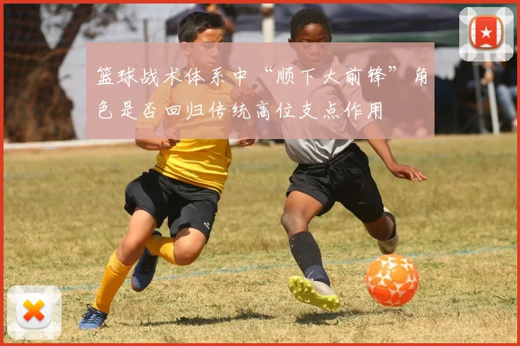 篮球战术体系中“顺下大前锋”角色是否回归传统高位支点作用