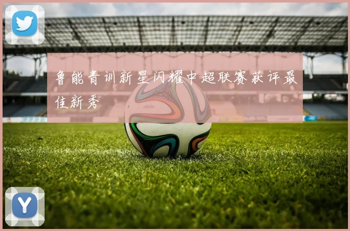 鲁能青训新星闪耀中超联赛获评最佳新秀