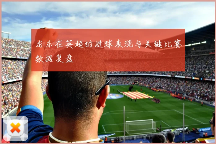 龙东在英超的进球表现与关键比赛数据复盘