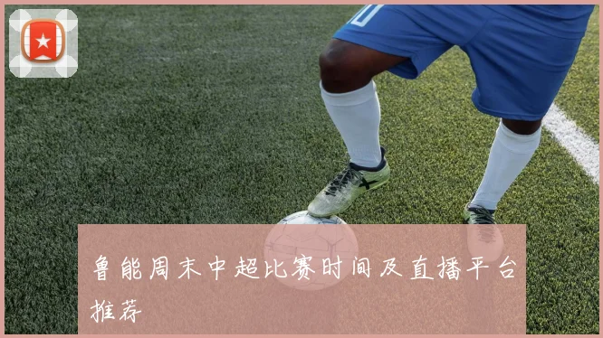 鲁能周末中超比赛时间及直播平台推荐